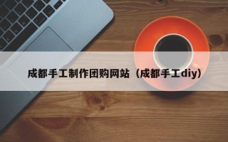 忻州成都手工制作团购网站（成都手工diy）