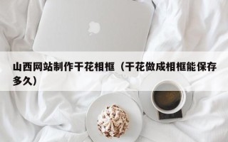 忻州山西网站制作干花相框（干花做成相框能保存多久）