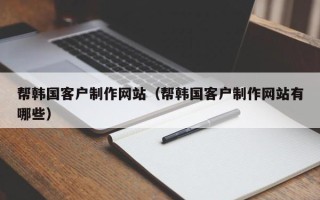 忻州帮韩国客户制作网站（帮韩国客户制作网站有哪些）